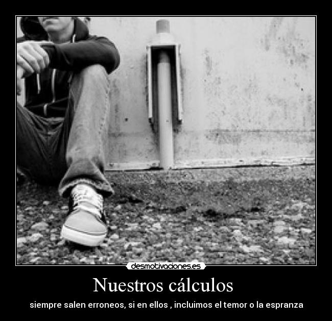 Nuestros cálculos  - siempre salen erroneos, si en ellos , incluimos el temor o la espranza
