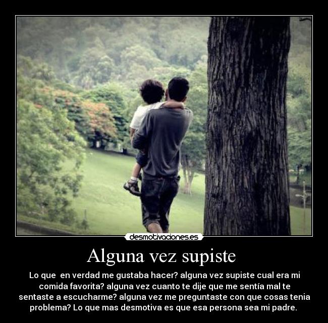 Alguna vez supiste  - Lo que  en verdad me gustaba hacer? alguna vez supiste cual era mi
comida favorita? alguna vez cuanto te dije que me sentía mal te
sentaste a escucharme? alguna vez me preguntaste con que cosas tenia
problema? Lo que mas desmotiva es que esa persona sea mi padre. 