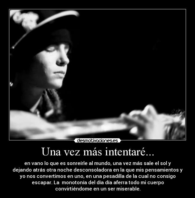 Una vez más intentaré... - en vano lo que es sonreírle al mundo, una vez más sale el sol y
dejando atrás otra noche desconsoladora en la que mis pensamientos y
yo nos convertimos en uno, en una pesadilla de la cual no consigo
escapar. La  monotonía del día día aferra todo mi cuerpo
convirtiéndome en un ser miserable.