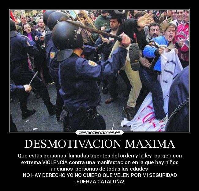 DESMOTIVACION MAXIMA - Que estas personas llamadas agentes del orden y la ley  cargen con
extrema VIOLENCIA contra una manifestacion en la que hay niños
ancianos  personas de todas las edades 
NO HAY DERECHO YO NO QUIERO QUE VELEN POR MI SEGURIDAD
¡FUERZA CATALUÑA!