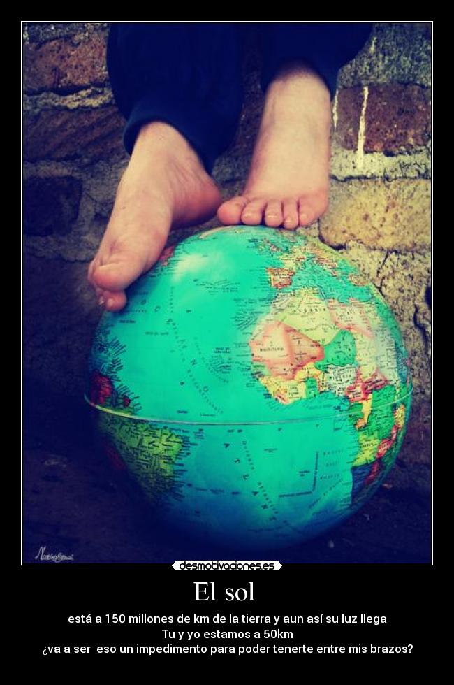 El sol - está a 150 millones de km de la tierra y aun así su luz llega
Tu y yo estamos a 50km
¿va a ser eso un impedimento para poder tenerte entre mis brazos?