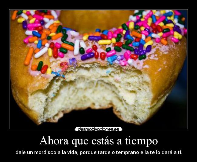 Ahora que estás a tiempo - dale un mordisco a la vida, porque tarde o temprano ella te lo dará a ti.