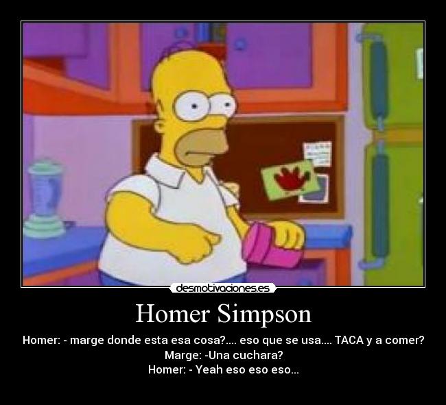 Homer Simpson - Homer: - marge donde esta esa cosa?.... eso que se usa.... TACA y a comer?
Marge: -Una cuchara?
Homer: - Yeah eso eso eso...
