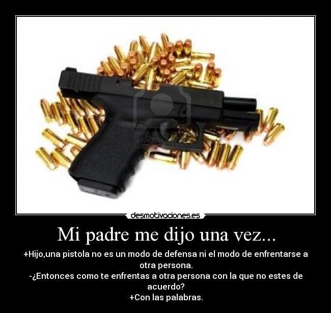 Mi padre me dijo una vez... - +Hijo,una pistola no es un modo de defensa ni el modo de enfrentarse a otra persona.
-¿Entonces como te enfrentas a otra persona con la que no estes de acuerdo?
+Con las palabras.