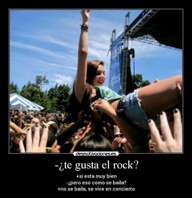 -¿te gusta el rock? - +si esta muy bien
-¿pero eso como se baila?
+no se baila, se vive en concierto