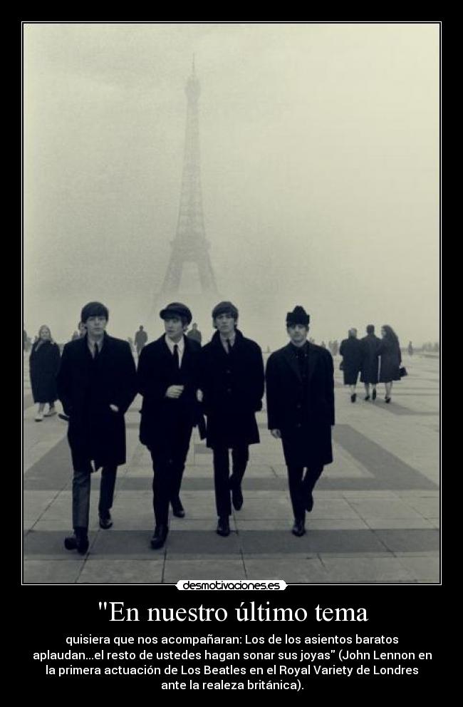 En nuestro último tema - quisiera que nos acompañaran: Los de los asientos baratos
aplaudan...el resto de ustedes hagan sonar sus joyas (John Lennon en
la primera actuación de Los Beatles en el Royal Variety de Londres
ante la realeza británica).