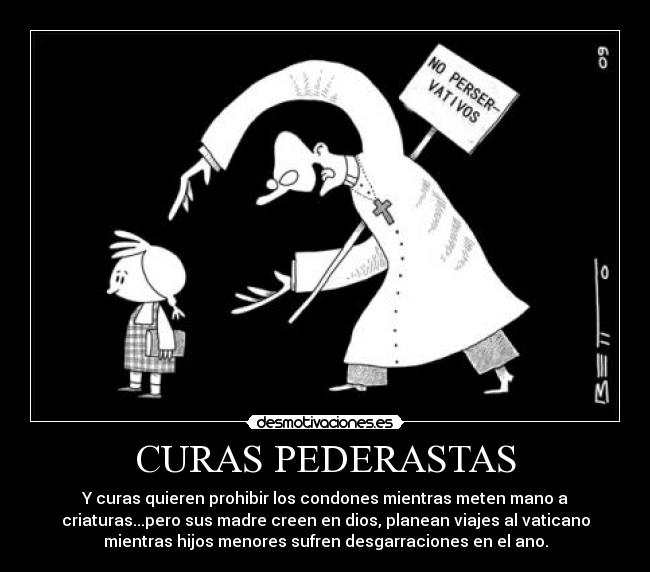 CURAS PEDERASTAS - Y curas quieren prohibir los condones mientras meten mano a
criaturas...pero sus madre creen en dios, planean viajes al vaticano
mientras hijos menores sufren desgarraciones en el ano.