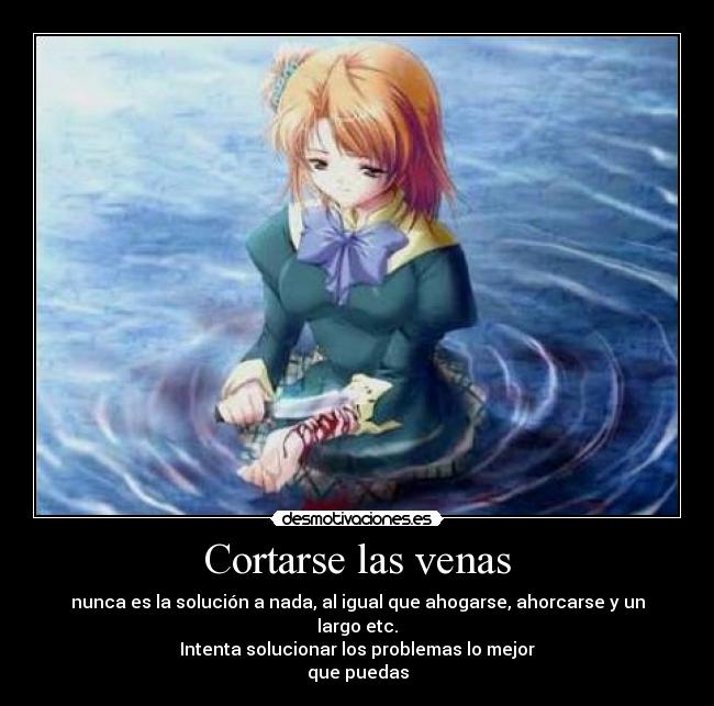 Cortarse las venas - nunca es la solución a nada, al igual que ahogarse, ahorcarse y un largo etc.
Intenta solucionar los problemas lo mejor
que puedas