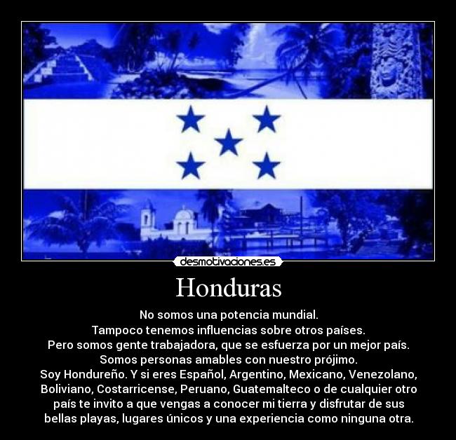 Honduras - No somos una potencia mundial.
Tampoco tenemos influencias sobre otros países.
Pero somos gente trabajadora, que se esfuerza por un mejor país.
Somos personas amables con nuestro prójimo.
Soy Hondureño. Y si eres Español, Argentino, Mexicano, Venezolano,
Boliviano, Costarricense, Peruano, Guatemalteco o de cualquier otro
país te invito a que vengas a conocer mi tierra y disfrutar de sus
bellas playas, lugares únicos y una experiencia como ninguna otra.