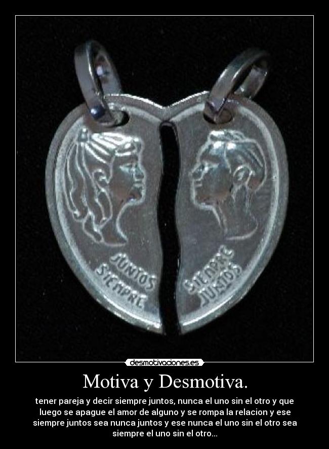 Motiva y Desmotiva. - tener pareja y decir siempre juntos, nunca el uno sin el otro y que
luego se apague el amor de alguno y se rompa la relacion y ese
siempre juntos sea nunca juntos y ese nunca el uno sin el otro sea
siempre el uno sin el otro...