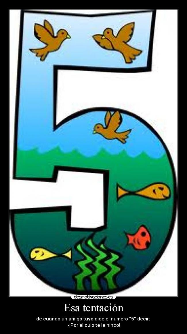 Esa tentación - de cuando un amigo tuyo dice el numero 5 decir:
-¡Por el culo te la hinco!