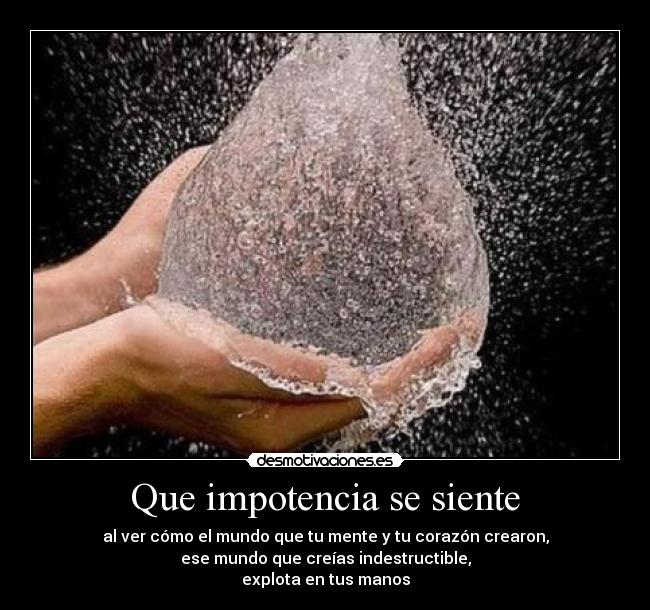 Que impotencia se siente - al ver cómo el mundo que tu mente y tu corazón crearon,
ese mundo que creías indestructible,
explota en tus manos