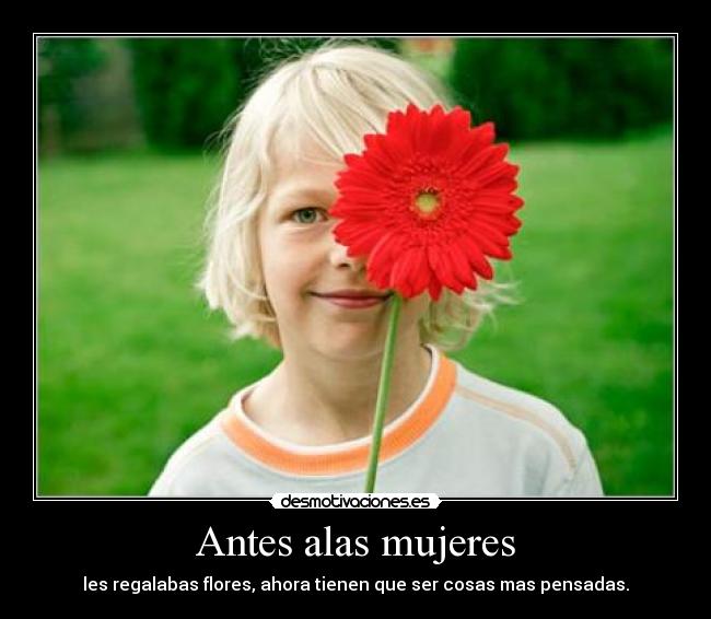 Antes alas mujeres - les regalabas flores, ahora tienen que ser cosas mas pensadas.