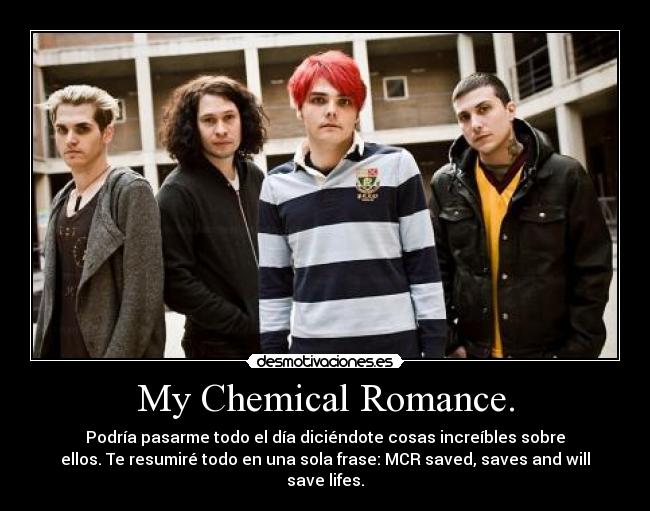 My Chemical Romance. - Podría pasarme todo el día diciéndote cosas increíbles sobre
ellos. Te resumiré todo en una sola frase: MCR saved, saves and will
save lifes.