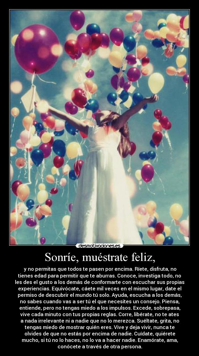 Sonríe, muéstrate feliz, - y no permitas que todos te pasen por encima. Ríete, disfruta, no
tienes edad para permitir que te aburras. Conoce, investiga todo, no
les des el gusto a los demás de conformarte con escuchar sus propias
experiencias. Equivócate, cáete mil veces en el mismo lugar, date el
permiso de descubrir el mundo tú solo. Ayuda, escucha a los demás,
no sabes cuando vas a ser tú el que necesites un consejo. Piensa,
entiende, pero no tengas miedo a los impulsos. Excede, sobrepasa,
vive cada minuto con tus propias reglas. Corre, libérate, no te ates
a nada irrelevante ni a nadie que no lo merezca. Suéltate, grita, no
tengas miedo de mostrar quién eres. Vive y deja vivir, nunca te
olvides de que no estás por encima de nadie. Cuídate, quiérete
mucho, si tú no lo haces, no lo va a hacer nadie. Enamórate, ama,
conócete a través de otra persona.