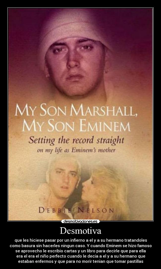 Desmotiva - que les hiciese pasar por un infierno a el y a su hermano tratandoles
como basura sin hacerles ningun caso. Y cuando Eminem se hizo famoso
se aprovecho le escribio cartas y un libro para decirle que para ella
era el era el niño perfecto cuando le decia a el y a su hermano que
estaban enfermos y que para no morir tenian que tomar pastillas