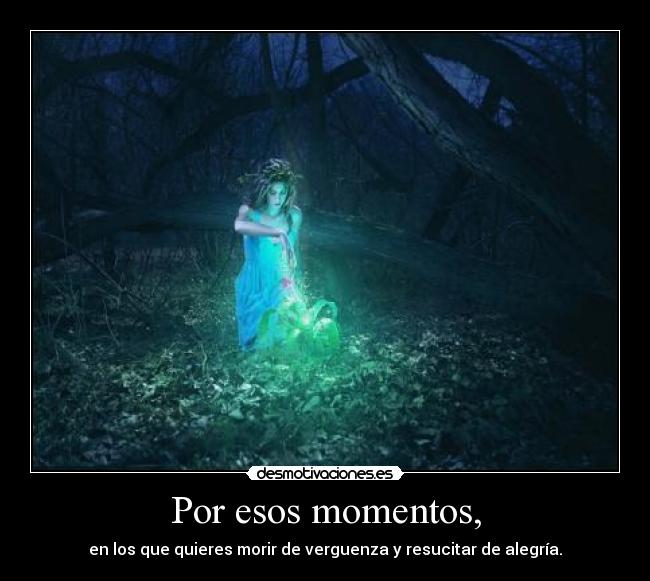 Por esos momentos, - en los que quieres morir de verguenza y resucitar de alegría.