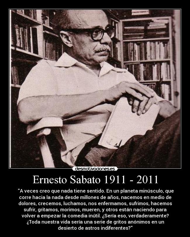 Ernesto Sabato 1911 - 2011 - ‎A veces creo que nada tiene sentido. En un planeta minúsculo, que
corre hacia la nada desde millones de años, nacemos en medio de
dolores, crecemos, luchamos, nos enfermamos, sufrimos, hacemos
sufrir, gritamos, morimos, mueren, y otros están naciendo para
volver a empezar la comedia inútil. ¿Sería eso, verdaderamente?
¿Toda nuestra vida sería una serie de gritos anónimos en un
desierto de astros indiferentes?