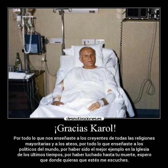 ¡Gracias Karol! - Por todo lo que nos enseñaste a los creyentes de todas las religiones
mayoritarias y a los ateos, por todo lo que enseñaste a los
políticos del mundo, por haber sido el mejor ejemplo en la Iglesia
de los últimos tiempos, por haber luchado hasta tu muerte, espero
que donde quieras que estés me escuches.