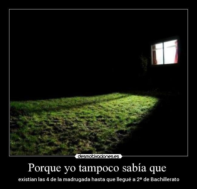 Porque yo tampoco sabía que - existían las 4 de la madrugada hasta que llegué a 2º de Bachillerato