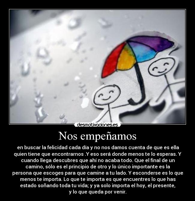 Nos empeñamos - en buscar la felicidad cada día y no nos damos cuenta de que es ella
quien tiene que encontrarnos .Y eso será donde menos te lo esperas. Y
cuando llega descubres que ahí no acaba todo. Que el final de un
camino, sólo es el principio de otro y lo único importante es la
persona que escoges para que camine a tu lado. Y esconderse es lo que
menos te importa. Lo que te importa es que encuentres lo que has
estado soñando toda tu vida; y ya solo importa el hoy, el presente,
y lo que queda por venir.