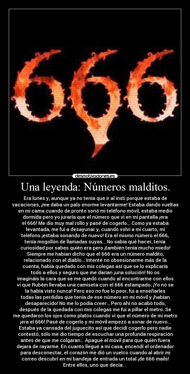 Una leyenda: Números malditos. - Era lunes y, aunque ya no tenía que ir al insti porque estaba de
vacaciones, ¡me daba un palo enorme levantarme! Estaba dando vueltas
en mi cama cuando de pronto sonó mi teléfono móvil, estaba medio
dormida pero yo juraría que el número que vi en mi pantalla ¡era
el 666! Me dio muy mal rollo y pasé de cogerlo... Como ya estaba
levantada, me fui a desayunar y, cuando volví a mi cuarto, mi
teléfono ¡estaba sonando de nuevo! Era el mismo número el 666,
tenía mogollón de llamadas suyas... No sabía qué hacer, tenía
curiosidad por sabes quién era pero ¡también tenía mucho miedo!
Siempre me habian dicho que el 666 era un número maldito,
relacionado con el diablo... Intenté no obsesionarme más de la
cuenta, había quedado con mis colegas así que se lo explicaría
todo a ellos y seguro que me darían ¡una solución! No os
imagináis la cara que se me quedó cuando al encontrarme con ellos
vi que Rubém llevaba una camiseta con el 666 estampado. ¡Yo no se
la había visto nunca! Pero eso no fue lo peor, fui a enseñarles
todas las perdidas que tenía de ese número en mi móvil y ¡habían
desaparecido! No me lo podía creer... Pero ahí no acabó todo,
después de la quedada con mis colegas me fui a pillar el metro. Se
me quedaron los ojos como platos cuando vi que el número de mi metro
¡era el 666! Pasé de cogerlo y mi móvil empezó a sonar de nuevo...
Estaba ya cansada del juguecito así que decidí cogerlo pero nadie
contestó, sólo me dio tiempo de escuchar una profunda respiración
antes de que me colgaran... Apagué el móvil para que quién fuera
dejara de rayarme. En cuanto llegué a mi casa, encendí el ordenador
para desconectar, el corazón me dió un vuelco cuando al abrir mi
correo descubrí en mi bandeja de entrada un total ¡de 666 mails!
Entre ellos, uno que decía: .