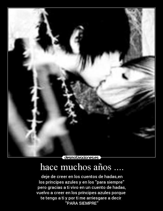hace muchos años .... - deje de creer en los cuentos de hadas,en
los príncipes azules y en los para siempre
pero gracias a ti vivo en un cuento de hadas,
vuelvo a creer en los príncipes azules porque
te tengo a ti y por ti me arriesgare a decir
PARA SIEMPRE