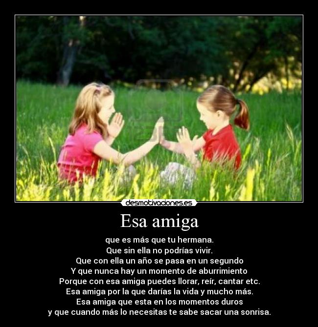 Esa amiga - que es más que tu hermana.
Que sin ella no podrías vivir.
Que con ella un año se pasa en un segundo
Y que nunca hay un momento de aburrimiento
Porque con esa amiga puedes llorar, reír, cantar etc.
Esa amiga por la que darías la vida y mucho más.
Esa amiga que esta en los momentos duros
y que cuando más lo necesitas te sabe sacar una sonrisa.