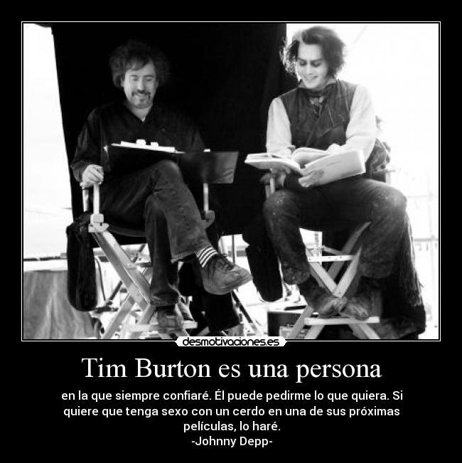 Tim Burton es una persona - en la que siempre confiaré. Él puede pedirme lo que quiera. Si
quiere que tenga sexo con un cerdo en una de sus próximas
películas, lo haré.
-Johnny Depp-