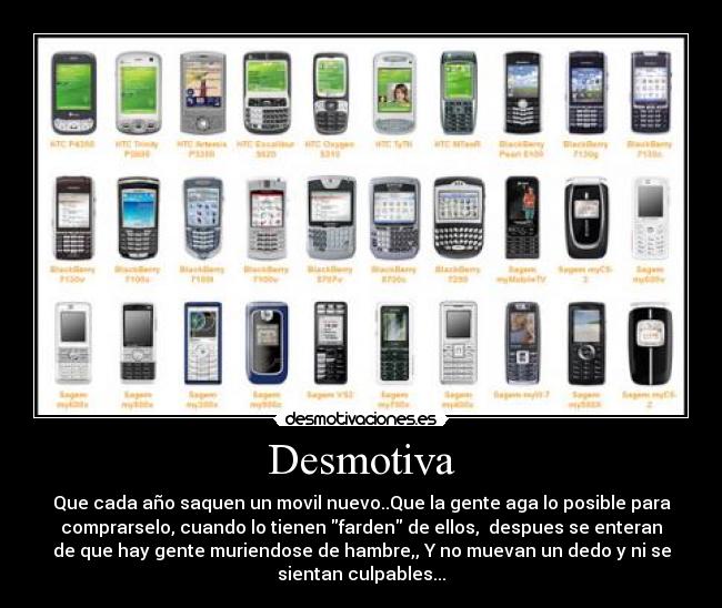 Desmotiva - Que cada año saquen un movil nuevo..Que la gente aga lo posible para
comprarselo, cuando lo tienen farden de ellos, despues se enteran
de que hay gente muriendose de hambre,, Y no muevan un dedo y ni se
sientan culpables...