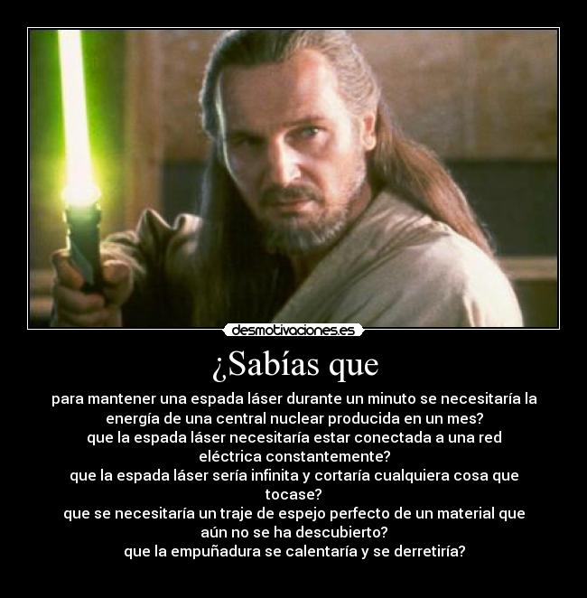 ¿Sabías que - para mantener una espada láser durante un minuto se necesitaría la
energía de una central nuclear producida en un mes?
que la espada láser necesitaría estar conectada a una red
eléctrica constantemente?
que la espada láser sería infinita y cortaría cualquiera cosa que
tocase?
que se necesitaría un traje de espejo perfecto de un material que
aún no se ha descubierto?
que la empuñadura se calentaría y se derretiría?
