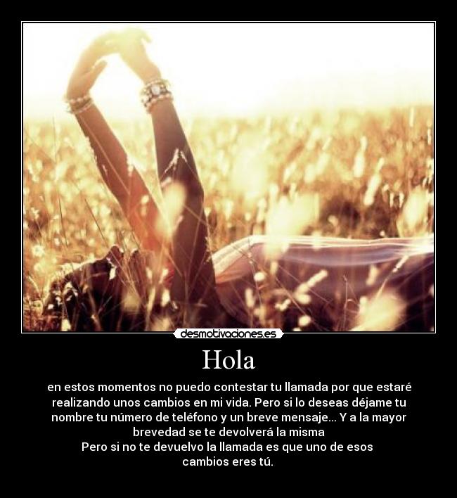 Hola - en estos momentos no puedo contestar tu llamada por que estaré
realizando unos cambios en mi vida. Pero si lo deseas déjame tu
nombre tu número de teléfono y un breve mensaje... Y a la mayor
brevedad se te devolverá la misma
Pero si no te devuelvo la llamada es que uno de esos 
cambios eres tú. 
