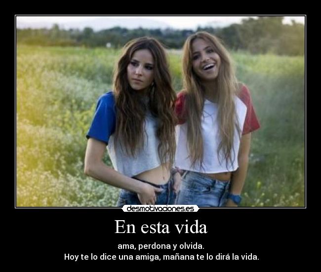 En esta vida - ama, perdona y olvida.
Hoy te lo dice una amiga, mañana te lo dirá la vida.