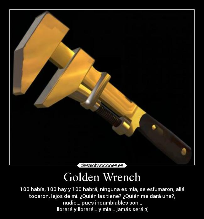 Golden Wrench - 100 había, 100 hay y 100 habrá, ninguna es mía, se esfumaron, allá
tocaron, lejos de mi. ¿Quién las tiene? ¿Quién me dará una?,
nadie... pues incambiables son...
lloraré y lloraré... y mia... jamás será :(