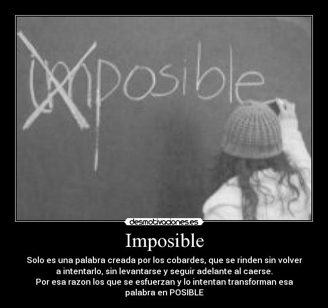 Imposible - Solo es una palabra creada por los cobardes, que se rinden sin volver
a intentarlo, sin levantarse y seguir adelante al caerse.
Por esa razon los que se esfuerzan y lo intentan transforman esa
palabra en POSIBLE