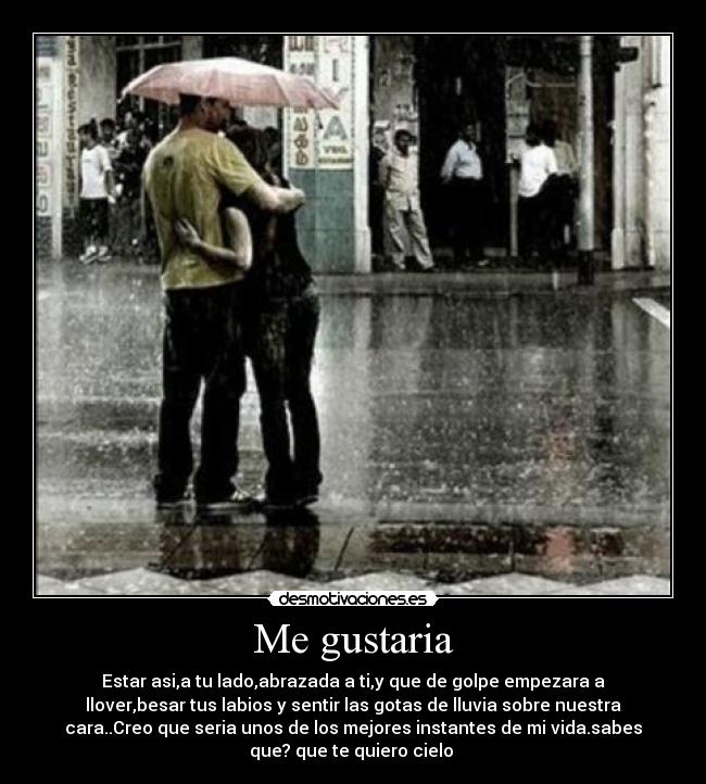Me gustaria - Estar asi,a tu lado,abrazada a ti,y que de golpe empezara a
llover,besar tus labios y sentir las gotas de lluvia sobre nuestra
cara..Creo que seria unos de los mejores instantes de mi vida.sabes
que? que te quiero cielo ♥