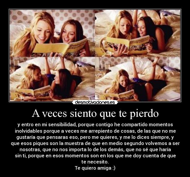 A veces siento que te pierdo - y entro en mi sensibilidad, porque contigo he compartido momentos
inolvidables porque a veces me arrepiento de cosas, de las que no me
gustaría que pensaras eso, pero me quieres, y me lo dices siempre, y
que esos piques son la muestra de que en medio segundo volvemos a ser
nosotras, que no nos importa lo de los demás, que no sé que haría
sin ti, porque en esos momentos son en los que me doy cuenta de que
te necesito.
Te quiero amiga :)