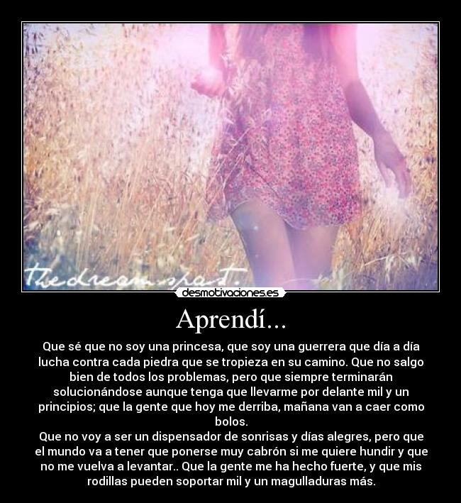 Aprendí... - Que sé que no soy una princesa, que soy una guerrera que día a día
lucha contra cada piedra que se tropieza en su camino. Que no salgo
bien de todos los problemas, pero que siempre terminarán
solucionándose aunque tenga que llevarme por delante mil y un
principios; que la gente que hoy me derriba, mañana van a caer como
bolos.
Que no voy a ser un dispensador de sonrisas y días alegres, pero que
el mundo va a tener que ponerse muy cabrón si me quiere hundir y que
no me vuelva a levantar.. Que la gente me ha hecho fuerte, y que mis
rodillas pueden soportar mil y un magulladuras más.