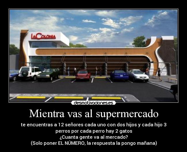 Mientra vas al supermercado - te encuentras a 12 señores cada uno con dos hijos y cada hijo 3
perros por cada perro hay 2 gatos
¿Cuanta gente va al mercado?
(Solo poner EL NÚMERO, la respuesta la pongo mañana)