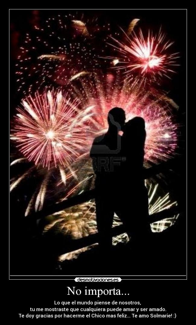 No importa... - Lo que el mundo piense de nosotros,
tu me mostraste que cualquiera puede amar y ser amado.
Te doy gracias por hacerme el Chico mas feliz... Te amo Solmarie! :)