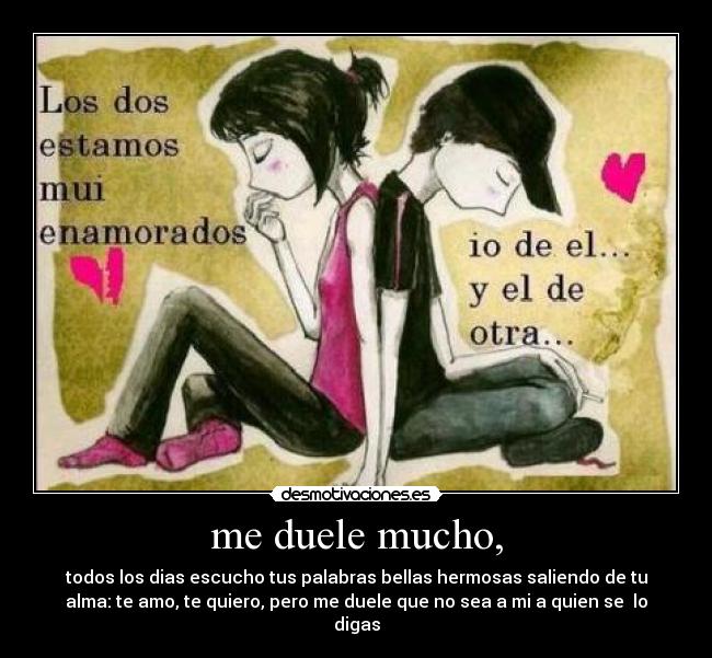 me duele mucho, - todos los dias escucho tus palabras bellas hermosas saliendo de tu
alma: te amo, te quiero, pero me duele que no sea a mi a quien se lo
digas
