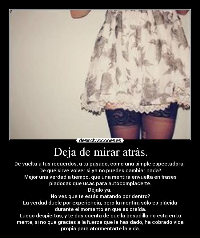 Deja de mirar atràs. - De vuelta a tus recuerdos, a tu pasado, como una simple espectadora.
De qué sirve volver si ya no puedes cambiar nada?
Mejor una verdad a tiempo, que una mentira envuelta en frases
piadosas que usas para autocomplacerte.
Déjalo ya.
No ves que te estás matando por dentro?
La verdad duele por experiencia, pero la mentira sólo es plácida
durante el momento en que es creída.
Luego despiertas, y te das cuenta de que la pesadilla no está en tu
mente, si no que gracias a la fuerza que le has dado, ha cobrado vida
propia para atormentarte la vida.