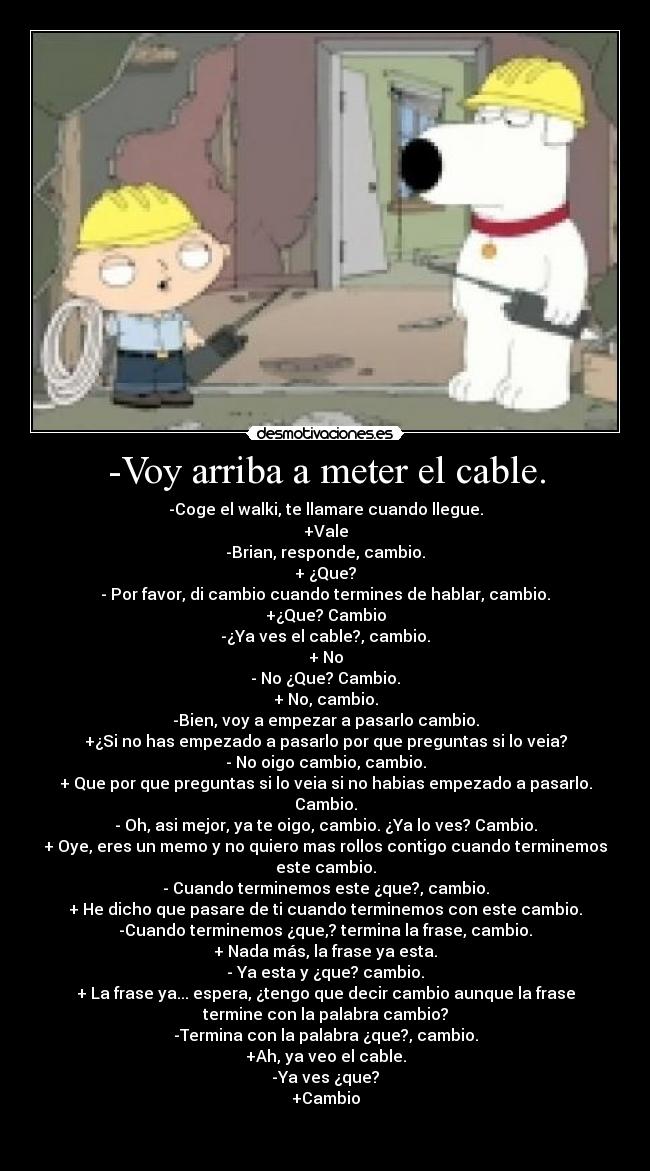 -Voy arriba a meter el cable. - -Coge el walki, te llamare cuando llegue.
+Vale
-Brian, responde, cambio.
+ ¿Que?
- Por favor, di cambio cuando termines de hablar, cambio.
+¿Que? Cambio
-¿Ya ves el cable?, cambio.
+ No
- No ¿Que? Cambio.
+ No, cambio.
-Bien, voy a empezar a pasarlo cambio.
+¿Si no has empezado a pasarlo por que preguntas si lo veia?
- No oigo cambio, cambio.
+ Que por que preguntas si lo veia si no habias empezado a pasarlo.
Cambio.
- Oh, asi mejor, ya te oigo, cambio. ¿Ya lo ves? Cambio.
+ Oye, eres un memo y no quiero mas rollos contigo cuando terminemos
este cambio.
- Cuando terminemos este ¿que?, cambio.
+ He dicho que pasare de ti cuando terminemos con este cambio.
-Cuando terminemos ¿que,? termina la frase, cambio.
+ Nada más, la frase ya esta.
- Ya esta y ¿que? cambio.
+ La frase ya... espera, ¿tengo que decir cambio aunque la frase
termine con la palabra cambio?
-Termina con la palabra ¿que?, cambio.
+Ah, ya veo el cable.
-Ya ves ¿que?
+Cambio

