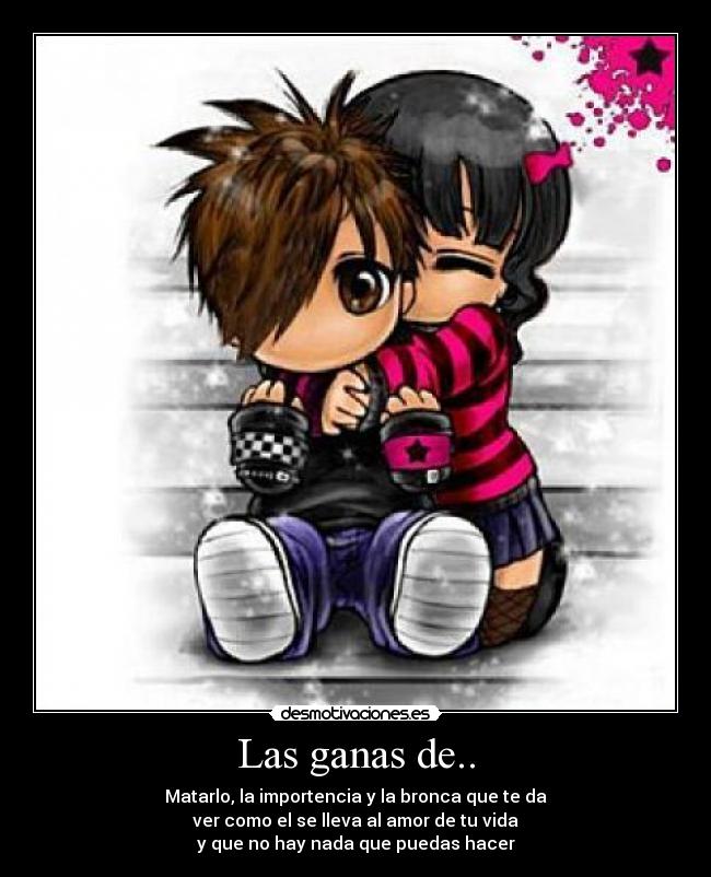 Las ganas de.. - Matarlo, la importencia y la bronca que te da
ver como el se lleva al amor de tu vida
y que no hay nada que puedas hacer