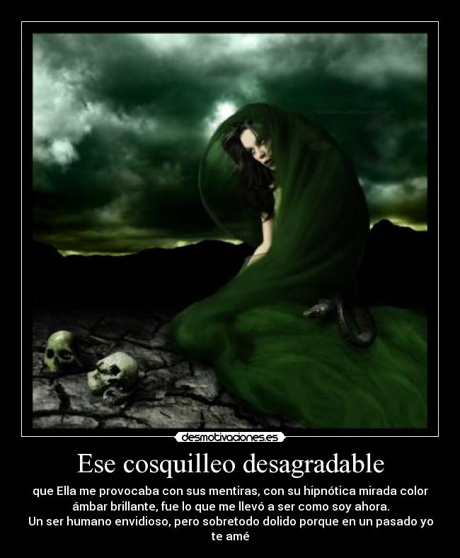 Ese cosquilleo desagradable - que Ella me provocaba con sus mentiras, con su hipnótica mirada color
ámbar brillante, fue lo que me llevó a ser como soy ahora.
Un ser humano envidioso, pero sobretodo dolido porque en un pasado yo
te amé