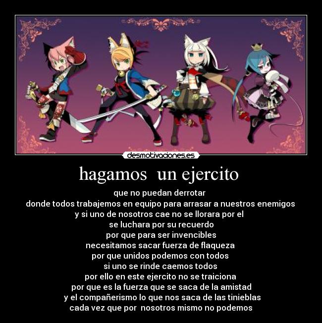 hagamos un ejercito - que no puedan derrotar
donde todos trabajemos en equipo para arrasar a nuestros enemigos
y si uno de nosotros cae no se llorara por el
se luchara por su recuerdo
por que para ser invencibles
necesitamos sacar fuerza de flaqueza
por que unidos podemos con todos
si uno se rinde caemos todos
por ello en este ejercito no se traiciona
por que es la fuerza que se saca de la amistad
y el compañerismo lo que nos saca de las tinieblas
cada vez que por nosotros mismo no podemos