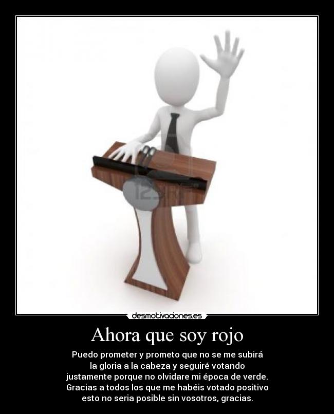 Ahora que soy rojo - Puedo prometer y prometo que no se me subirá
la gloria a la cabeza y seguiré votando
justamente porque no olvidare mi época de verde.
Gracias a todos los que me habéis votado positivo
esto no seria posible sin vosotros, gracias.