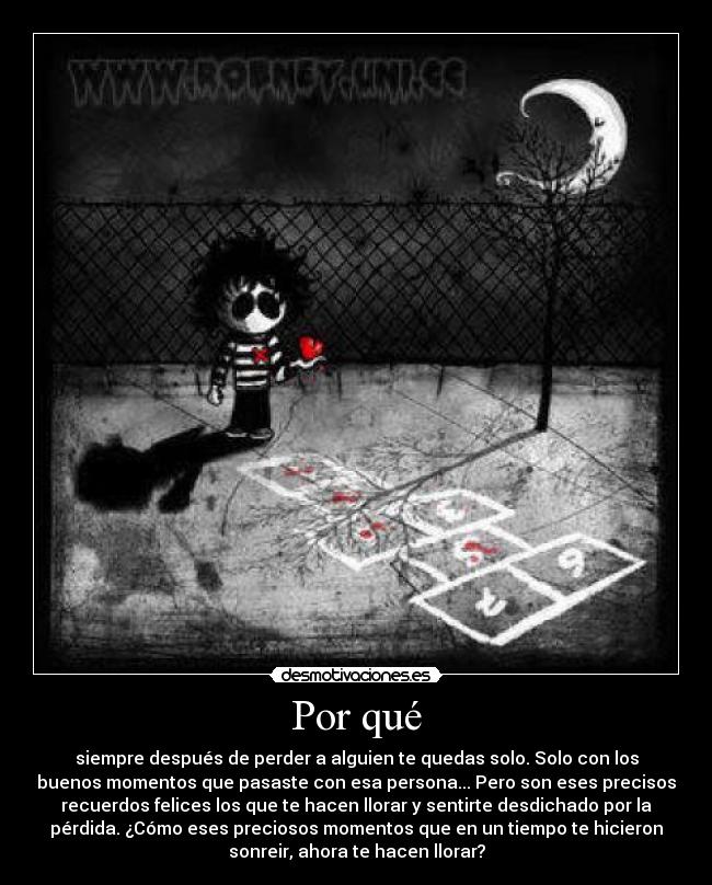 Por qué - siempre después de perder a alguien te quedas solo. Solo con los
buenos momentos que pasaste con esa persona... Pero son eses precisos
recuerdos felices los que te hacen llorar y sentirte desdichado por la
pérdida. ¿Cómo eses preciosos momentos que en un tiempo te hicieron
sonreir, ahora te hacen llorar?