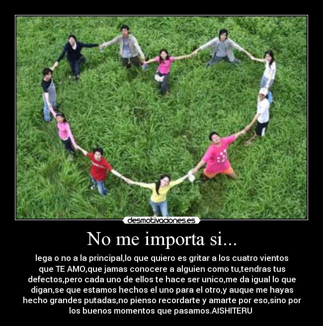 No me importa si... - lega o no a la principal,lo que quiero es gritar a los cuatro vientos
que TE AMO,que jamas conocere a alguien como tu,tendras tus
defectos,pero cada uno de ellos te hace ser unico,me da igual lo que
digan,se que estamos hechos el uno para el otro,y auque me hayas
hecho grandes putadas,no pienso recordarte y amarte por eso,sino por
los buenos momentos que pasamos.AISHITERU 