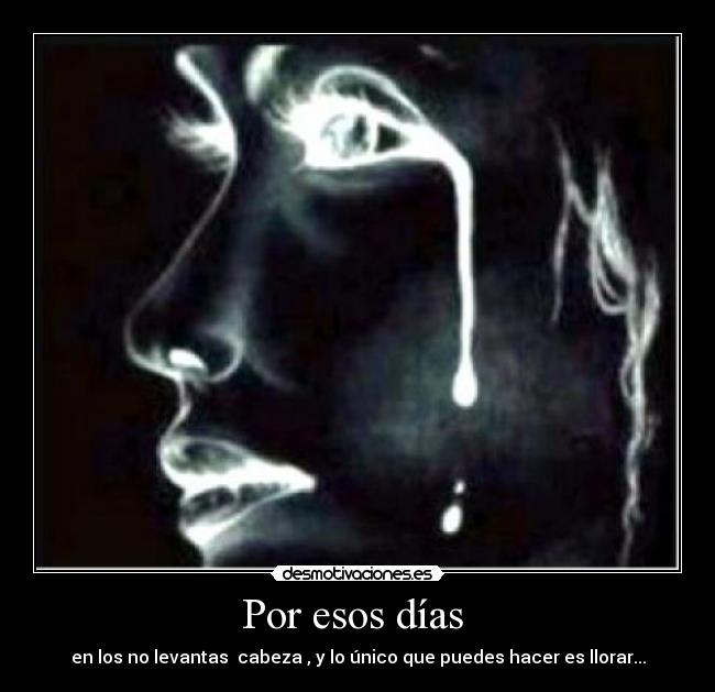 Por esos días - en los no levantas cabeza , y lo único que puedes hacer es llorar...